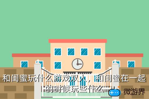 和闺蜜玩什么游戏双人，和闺蜜在一起的时候玩些什么