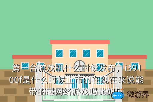第一台游戏机什么时候发布，i39100f是什么时候上市的在现在来说能带的起网络游戏吗比如逆