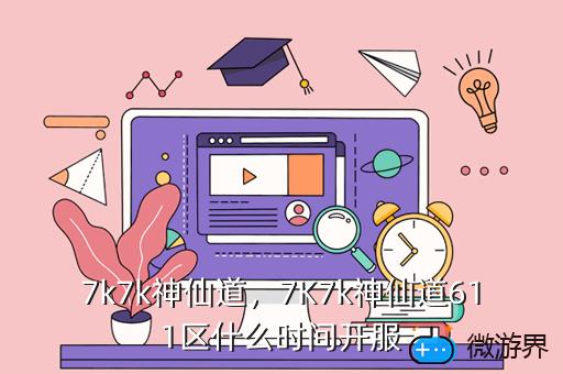 7k7k神仙道，7K7k神仙道611区什么时间开服