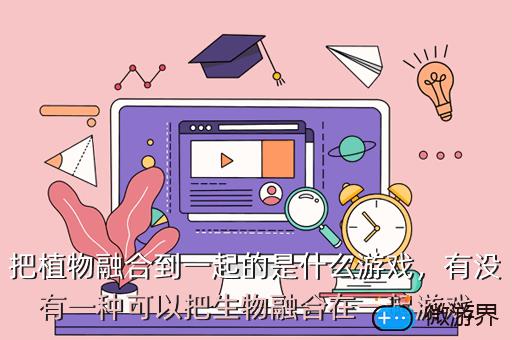 把植物融合到一起的是什么游戏，有没有一种可以把生物融合在一起游戏