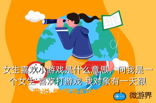 女生喜欢小游戏是什么意思，问我是一个女生 喜欢打游戏 我对象有一天跟我说 觉得我们的关系太