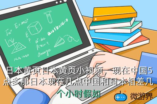 日本黄页日本黄页小视频，现在中国5点多那日本现在几点中国和日本相差几个小时假如