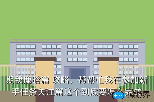 期我鹿晗篇 攻略，帮帮忙我在参加新手任务关注篇这个到底要怎么完成
