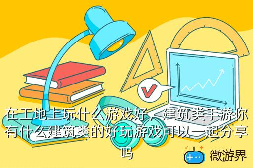 在工地上玩什么游戏好，建筑类手游你有什么建筑类的好玩游戏可以一起分享吗