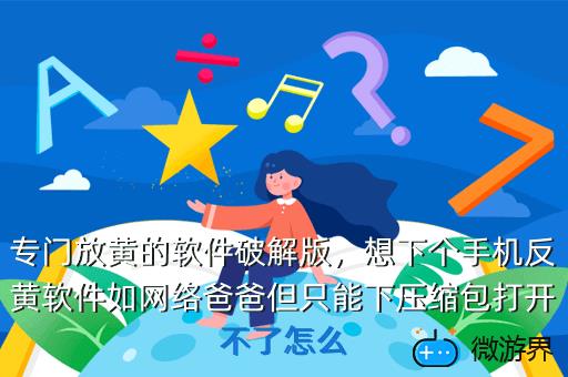 专门放黄的软件破解版，想下个手机反黄软件如网络爸爸但只能下压缩包打开不了怎么