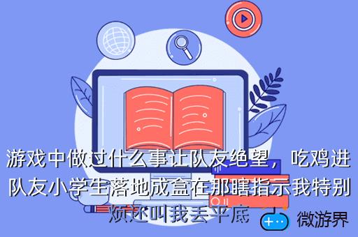 游戏中做过什么事让队友绝望，吃鸡进队友小学生落地成盒在那瞎指示我特别烦还叫我丢平底