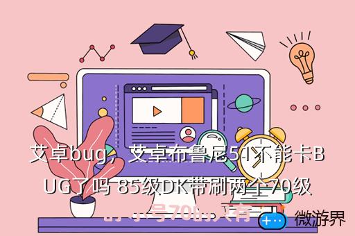 艾卓bug，艾卓布鲁尼51不能卡BUG了吗 85级DK带刷两个70级的 小号70的只有