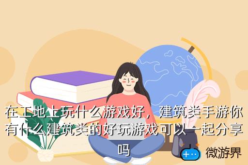 在工地上玩什么游戏好，建筑类手游你有什么建筑类的好玩游戏可以一起分享吗