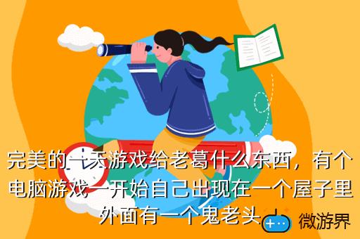 完美的一天游戏给老葛什么东西，有个电脑游戏一开始自己出现在一个屋子里外面有一个鬼老头