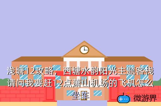 浅塘12攻略，西塘水韵阳光主题客栈请问我要赶12点萧山机场的飞机怎么坐车