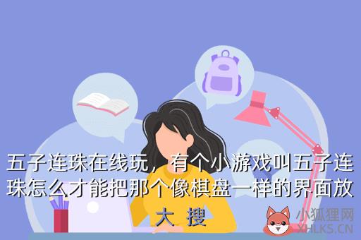 五子连珠在线玩，有个小游戏叫五子连珠怎么才能把那个像棋盘一样的界面放大  搜