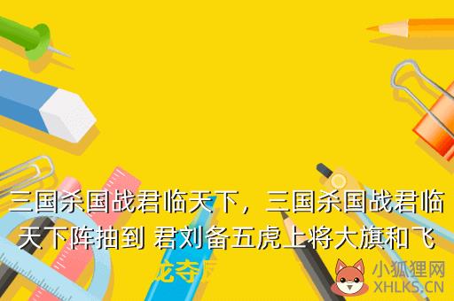 三国杀国战君临天下，三国杀国战君临天下阵抽到 君刘备五虎上将大旗和飞龙夺凤的几率