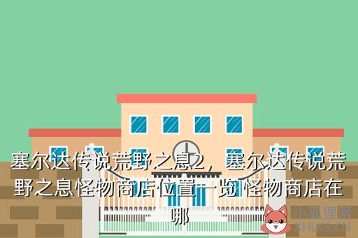 塞尔达传说荒野之息2，塞尔达传说荒野之息怪物商店位置一览 怪物商店在哪