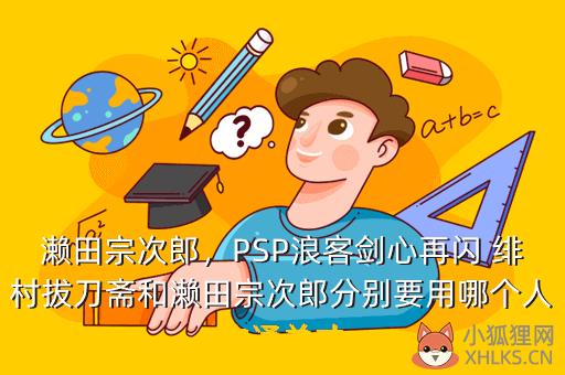 濑田宗次郎，PSP浪客剑心再闪 绯村拔刀斋和濑田宗次郎分别要用哪个人物通关才
